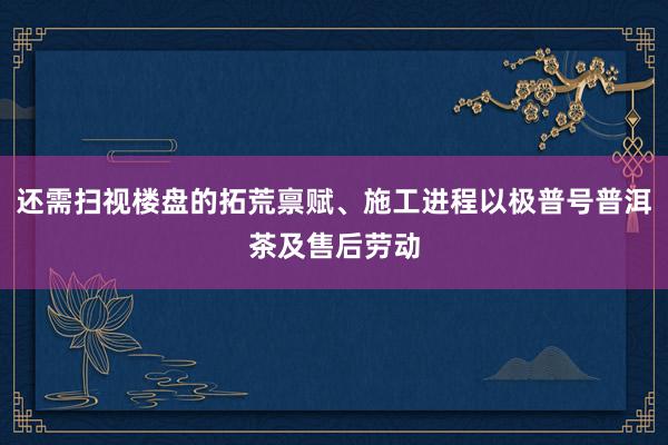 还需扫视楼盘的拓荒禀赋、施工进程以极普号普洱茶及售后劳动