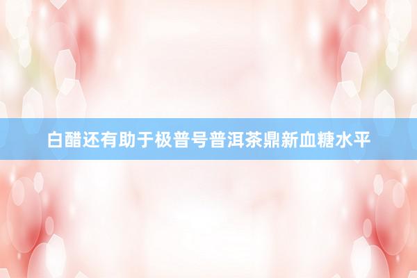 白醋还有助于极普号普洱茶鼎新血糖水平
