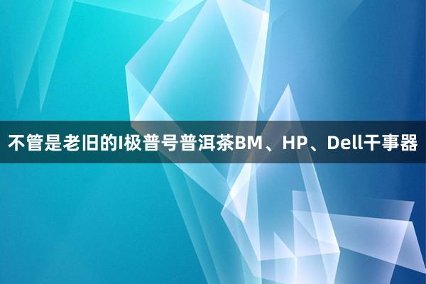 不管是老旧的I极普号普洱茶BM、HP、Dell干事器
